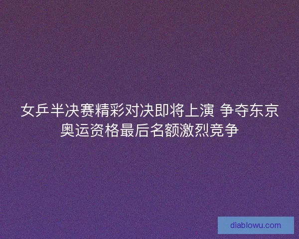 女乒半决赛精彩对决即将上演 争夺东京奥运资格最后名额激烈竞争