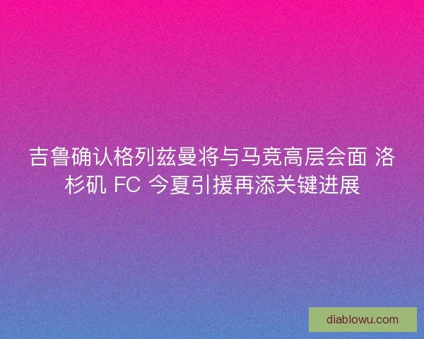 吉鲁确认格列兹曼将与马竞高层会面 洛杉矶 FC 今夏引援再添关键进展