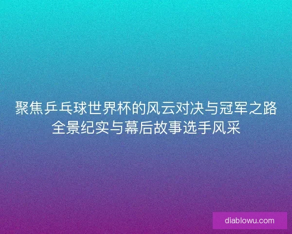 聚焦乒乓球世界杯的风云对决与冠军之路全景纪实与幕后故事选手风采
