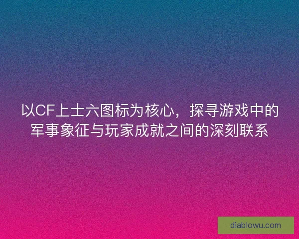 以CF上士六图标为核心，探寻游戏中的军事象征与玩家成就之间的深刻联系