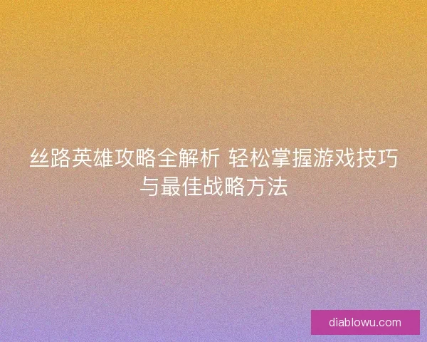 丝路英雄攻略全解析 轻松掌握游戏技巧与最佳战略方法