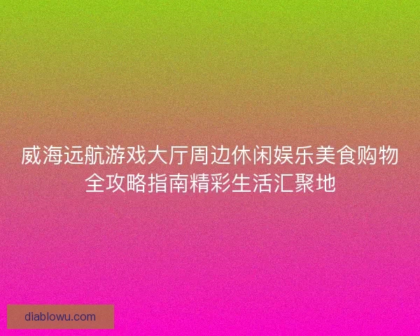 威海远航游戏大厅周边休闲娱乐美食购物全攻略指南精彩生活汇聚地