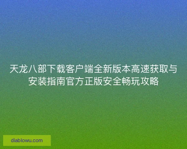 天龙八部下载客户端全新版本高速获取与安装指南官方正版安全畅玩攻略