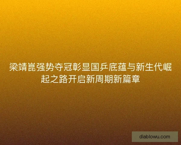 梁靖崑强势夺冠彰显国乒底蕴与新生代崛起之路开启新周期新篇章