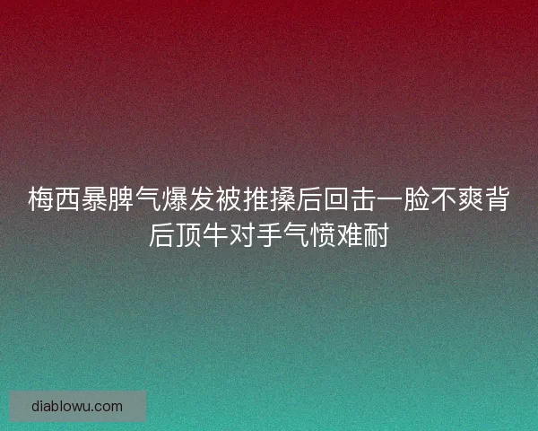 梅西暴脾气爆发被推搡后回击一脸不爽背后顶牛对手气愤难耐
