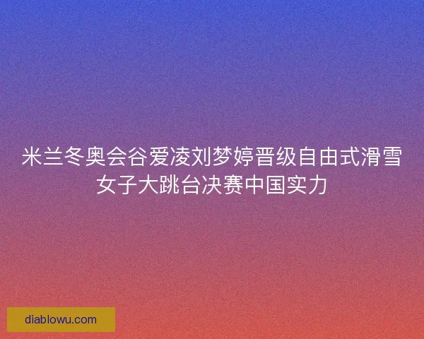 米兰冬奥会谷爱凌刘梦婷晋级自由式滑雪女子大跳台决赛中国实力