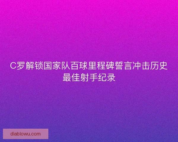 C罗解锁国家队百球里程碑誓言冲击历史最佳射手纪录