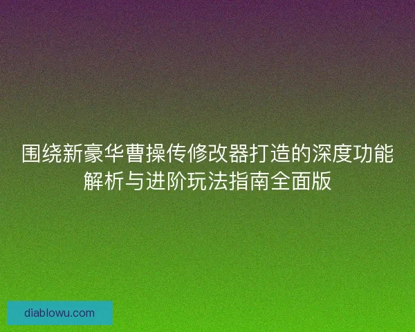 围绕新豪华曹操传修改器打造的深度功能解析与进阶玩法指南全面版