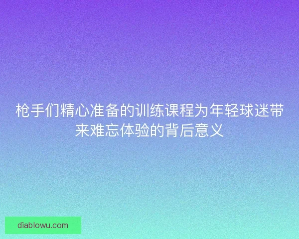 枪手们精心准备的训练课程为年轻球迷带来难忘体验的背后意义