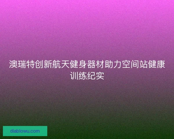 澳瑞特创新航天健身器材助力空间站健康训练纪实