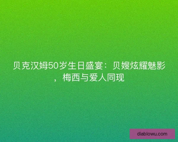 贝克汉姆50岁生日盛宴：贝嫂炫耀魅影，梅西与爱人同现