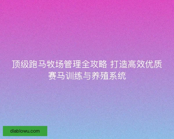 顶级跑马牧场管理全攻略 打造高效优质赛马训练与养殖系统