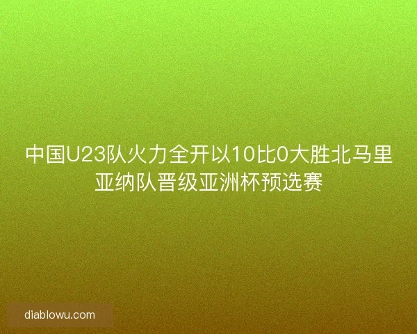 中国U23队火力全开以10比0大胜北马里亚纳队晋级亚洲杯预选赛