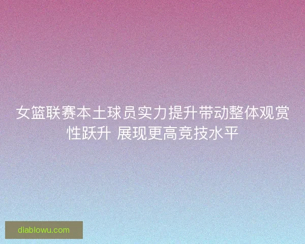 女篮联赛本土球员实力提升带动整体观赏性跃升 展现更高竞技水平