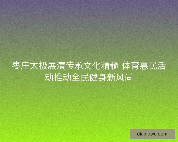 枣庄太极展演传承文化精髓 体育惠民活动推动全民健身新风尚