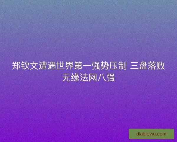 郑钦文遭遇世界第一强势压制 三盘落败无缘法网八强