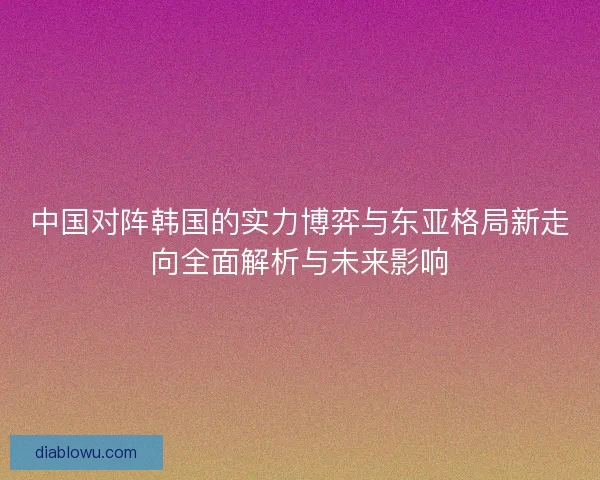 中国对阵韩国的实力博弈与东亚格局新走向全面解析与未来影响