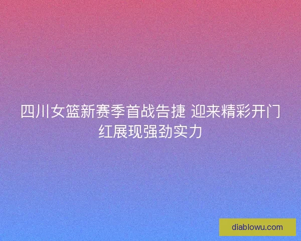 四川女篮新赛季首战告捷 迎来精彩开门红展现强劲实力