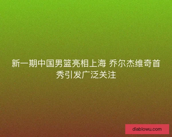 新一期中国男篮亮相上海 乔尔杰维奇首秀引发广泛关注