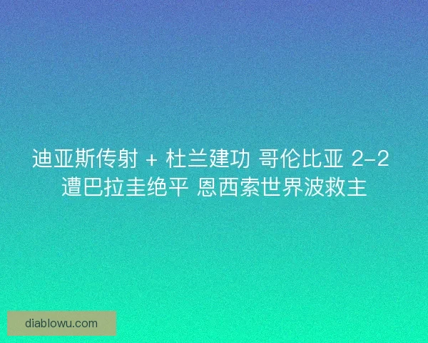 迪亚斯传射 + 杜兰建功 哥伦比亚 2-2 遭巴拉圭绝平 恩西索世界波救主