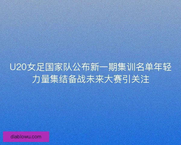 U20女足国家队公布新一期集训名单年轻力量集结备战未来大赛引关注 U20女足国家队公布新一期集训名单年轻力量集结备战未来大赛引关注
