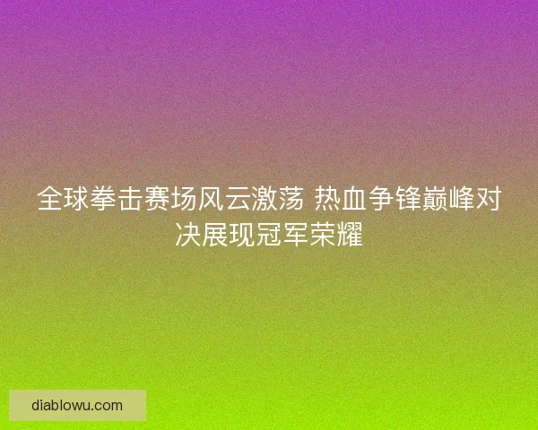 全球拳击赛场风云激荡 热血争锋巅峰对决展现冠军荣耀