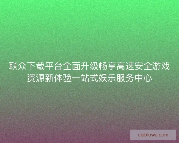 联众下载平台全面升级畅享高速安全游戏资源新体验一站式娱乐服务中心