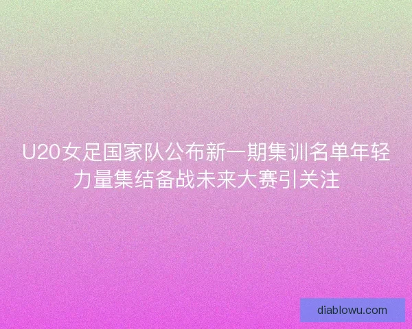 U20女足国家队公布新一期集训名单年轻力量集结备战未来大赛引关注