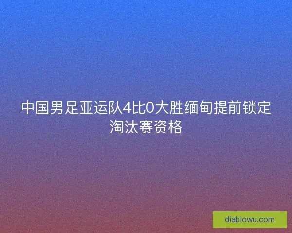 中国男足亚运队4比0大胜缅甸提前锁定淘汰赛资格 中国男足亚运队4比0大胜缅甸提前锁定淘汰赛资格