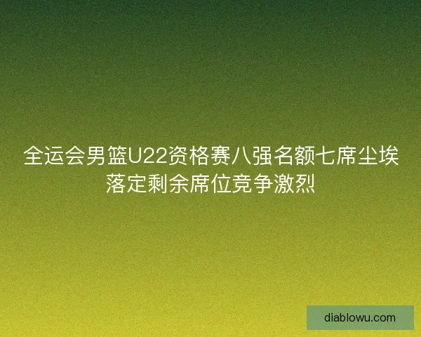 全运会男篮U22资格赛八强名额七席尘埃落定剩余席位竞争激烈