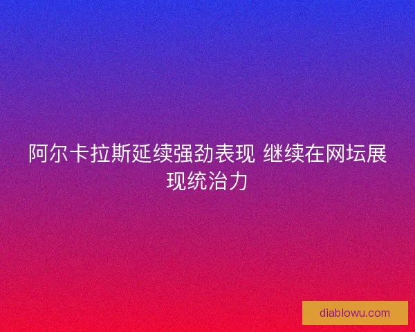 阿尔卡拉斯延续强劲表现 继续在网坛展现统治力