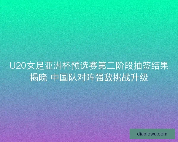 U20女足亚洲杯预选赛第二阶段抽签结果揭晓 中国队对阵强敌挑战升级