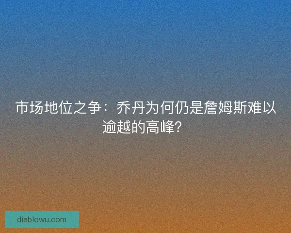 市场地位之争：乔丹为何仍是詹姆斯难以逾越的高峰？