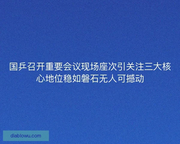 国乒召开重要会议现场座次引关注三大核心地位稳如磐石无人可撼动 国乒召开重要会议现场座次引关注三大核心地位稳如磐石无人可撼动