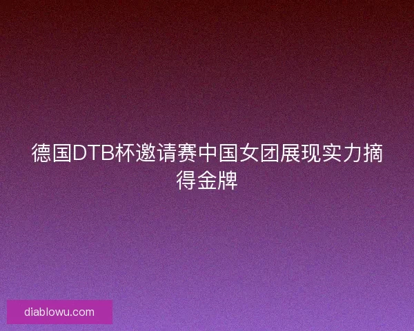 德国DTB杯邀请赛中国女团展现实力摘得金牌 德国DTB杯邀请赛中国女团展现实力摘得金牌